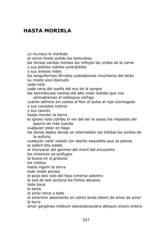 HASTA MORIRLA



 LO PALPABLE lo mórbido
 el conco fondo ardido los tanturbios
 las tensas sondas hondas los reflujos las ondas de la carne
 y sus pistilos núbiles contráctiles
 y sus anexos nidos
 los languiformes férvidos subsobornos innúmeros del tacto
 su mosto azul desnudo
 cada veta
 cada vena del sueño del eco de la sangre
 las somnílocuas noches del alto croar celeste que nos
     animabisman el soliloquio vértigo
 cuanto adhiere sin costas al fluir el pulso al rojo cosmogozo
 y sus vaciados rostros
 y sus cauces
 hasta morder la tierra
 lo ignoto noto combo el ver del ser lo ososo los impactos del
     pasmo de más cuerda
 cualquier estar en llaga
 los dones dados donde se internieblan las órbitas los sorbos de
     la euforia
 cualquier velar velado con atento esqueleto que se piensa
 la estéril lela estela
 el microazar del germen del móvil del encuentro
 los entonces ya prófugos
 la busca en sí.gratuita
 los mititos
 hasta ingerir la tierra
 todo modo poroso
 el pozo lato solo del foso inmerso adentro
 la sed de sed sectaria los finitos abrazos
 toda boca
 lo tanto
 el amor terco a todo
 el amormor pleamante en colmo brote tótem de amor de amor
 la lacra
 amor gorgóneo médium olavecabracobra deliquio erecto entero


                               327
 