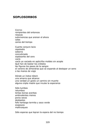 SOPLOSORBOS



 COSTAS
 rompientes del entonces
 resacas
 subvivencias que arenan el ahora
 calas
 caries del tiempo

 Cuanto conjuro lacio
 cepotedio
 soborra
 concubinada
 soplosorbo del cero
 vacío
 vacío ya vaciado en apócrifos moldes sin acople
 Qué han de bastar los crótalos
 las figuras los pasos de la sangre
 el veneno de almendras que se expande al destapar un seno
 o las manos de viaje

 Dónde un índice tótem
 una amarra que alcance
 una verdad un gesto un camino sin muerte
 alguna cripta madre que incube la esperanza

 Sólo tumbos
 retumbos
 lentas leznas acerbas
 ambivalentes menos
 poros secos
 desbastes
 fofo hartazgo termita y asco verde
 exapoyos
 maltrueques

 Sólo esperas que lepran la espera del no tiempo




                               329
 