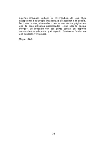 quienes imaginan reducir la envergadura de una obra
excepcional a su propia incapacidad de acceder a la poesía.
De todos modos, el reverbero que emana de sus páginas es
una de esas altísimas posibilidades —que sólo la poesía
otorga— de conexión con ese punto central del espíritu
donde el espacio humano y el espacio cósmico se funden en
una ecuación vertiginosa.

Mayo, 1968.




                             33
 