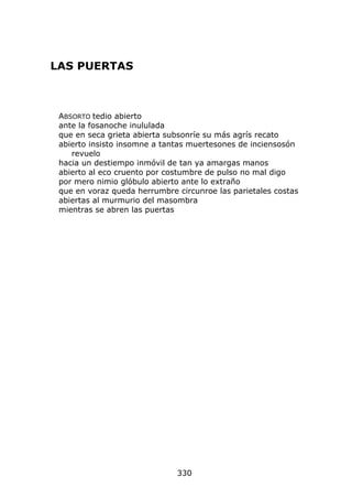LAS PUERTAS



 ABSORTO tedio abierto
 ante la fosanoche inululada
 que en seca grieta abierta subsonríe su más agrís recato
 abierto insisto insomne a tantas muertesones de inciensosón
    revuelo
 hacia un destiempo inmóvil de tan ya amargas manos
 abierto al eco cruento por costumbre de pulso no mal digo
 por mero nimio glóbulo abierto ante lo extraño
 que en voraz queda herrumbre circunroe las parietales costas
 abiertas al murmurio del masombra
 mientras se abren las puertas




                              330
 