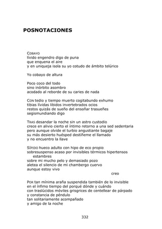 POSNOTACIONES



 COBAYO
 lívido engendro digo de puna
 que enquena el aire
 y en uniqueja isola su yo cotudo de ámbito telúrico

 Yo cobayo de altura

 Poco coco del todo
 sino inórbito asombro
 acodado al reborde de su caries de nada

 CON tedio y tiempo muerto cogitabundo exhumo
 tibias lívidas libidos invertebrados ocios
 restos quizás de sueño del ensoñar trasueñes
 segismundiando digo

 TRAS desandar la noche sin un astro custodio
 crece en alivio cierto el íntimo retorno a una sed sedentaria
 pero aunque olvide el turbio angustiante bagaje
 su más desierto huésped destíñeme el llamado
 y no encuentro la llave

 SÍPIDO hueco adulto con hipo de eco propio
 sobresuspenso acaso por invisibles térmicos hipertensos
     estambres
 sobre mi mucho pelo y demasiado pozo
 aletea el silencio de mi chambergo cuervo
 aunque estoy vivo
                                                creo

 POR tan mínima araña suspendida también de lo invisible
 en el ínfimo tiempo del porqué dónde y cuándo
 con traslúcidos móviles grisgrices de centellear de párpado
 y constancia de péndulo
 tan solitariamente acompañado
 y amigo de la noche


                                332
 