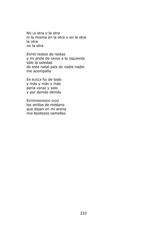 NO LA otra o la otra
ni la misma en la otra o en la otra
la otra
no la otra

ENTRE restos de restas
y mi prole de ceros a la izquierda
sólo la soledad
de este natal país de nadie nadie
me acompaña

EN BUSCA fui de todo
y más y más y más
paria voraz y solo
y por demás demás

ESTEPANDANDO SIGO
los anillos de médano
que dejan en mi arena
mis bostezos camellos




                               333
 