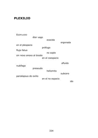 PLEXILIO




 EGOFLUIDO
                   éter vago
                               ecocida
                                              ergonada
 en el plespacio
                           prófugo
 flujo fatuo
                               no soplo
 sin nexo anexo al éxodo
                        en el coespacio

                                              afluido
 nubífago
                   preseudo
                               heliomito
                                              subcero
 parialapsus de exilio
                           en el no espacio
                                                        ido




                                 334
 
