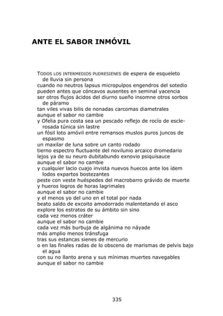 ANTE EL SABOR INMÓVIL



 TODOS LOS INTERMEDIOS PUDRESIENES de espera de esqueleto
    de lluvia sin persona
 cuando no neutros lapsus micropulpos engendros del sotedio
 pueden antes que cóncavos ausentes en seminal yacencia
 ser otros flujos ácidos del diurno sueño insomne otros sorbos
    de páramo
 tan viles vivas bilis de nonadas carcomas diametrales
 aunque el sabor no cambie
 y Ofelia pura costa sea un pescado reflejo de rocío de escle-
    rosada túnica sin lastre
 un fósil loto amóvil entre remansos muslos puros juncos de
    espasmo
 un maxilar de luna sobre un canto rodado
 tierno espectro fluctuante del novilunio arcaico dromedario
 lejos ya de su neuro dubitabundo exnovio psiquisauce
 aunque el sabor no cambie
 y cualquier lacio cuajo invista nuevos huecos ante los ídem
    lodos expartos bostezantes
 peste con veste huéspedes del macrobarro grávido de muerte
 y hueros logros de horas lagrimales
 aunque el sabor no cambie
 y el menos yo del uno en el total por nada
 beato saldo de excoito amodorrado malentetando el asco
 explore los estratos de su ámbito sin sino
 cada vez menos cráter
 aunque el sabor no cambie
 cada vez más burbuja de algánima no náyade
 más amplio menos tránsfuga
 tras sus estancas sienes de mercurio
 o en las finales radas de lo obsceno de marismas de pelvis bajo
    el agua
 con su no llanto arena y sus mínimas muertes navegables
 aunque el sabor no cambie




                               335
 