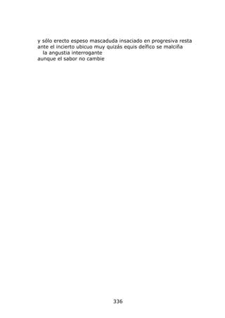 y sólo erecto espeso mascaduda insaciado en progresiva resta
ante el incierto ubicuo muy quizás equis deífico se malciña
  la angustia interrogante
aunque el sabor no cambie




                             336
 