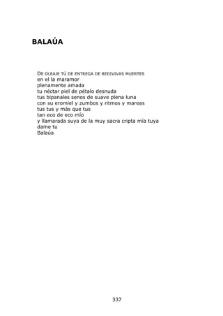 BALAÚA



 DE OLEAJE TÚ DE ENTREGA DE REDIVIVAS MUERTES
 en el la maramor
 plenamente amada
 tu néctar piel de pétalo desnuda
 tus bipanales senos de suave plena luna
 con su eromiel y zumbos y ritmos y mareas
 tus tus y más que tus
 tan eco de eco mío
 y llamarada suya de la muy sacra cripta mía tuya
 dame tu
 Balaúa




                              337
 