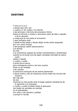 DESTINO



 Y PARA ACÁ O ALLÁ
 y desde aquí otra vez
 y vuelta a ir de vuelta y sin aliento
 y del principio o término del precipicio íntimo
 hasta el extremo o medio o resurrecto resto de éste o aquello
    o de lo opuesto
 y rueda que te roe hasta el encuentro
 y aquí tampoco está
 y desde arriba abajo y desde abajo arriba ávido asqueado
 por vivir entre huesos
 o del perpetuo estéril desencuentro
 a lo demás
 de más
 o al recomienzo espeso de cerdos contratiempos y destiempos
 cuando no al burdo sino de algún complejo herniado en pleno
    vuelo
 cálido o helado
 y vuelta y vuelta
 a tanta terca tuerca
 para entregarse entero o de tres cuartos
 harto ya de mitades
 y de cuartos
 al entrevero exhausto de los lechos deshechos
 o darse noche y día sin descanso contra todos los nervios del
    misterio
 del más allá
 de acá
 mientras se rota quedo ante el fugaz aspecto sempiterno de
    lo aparente o lo supuesto
 y vuelta y vuelta hundido hasta el pescuezo
 con todos los sentidos sin sentido
 en el sofocatedio
 con uñas y con piensos y pellejo
 y porque sí nomás




                              338
 