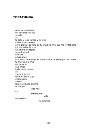 TOPATUMBA



AY MI MÁS MIMO MÍO
mi bisvidita te ando
sí toda
así
te tato y topo tumbo y te arpo
y libo y libo tu halo
ah la piel cal de luna de tu trascielo mío que me levitabisma
mi tan todita lumbre
cátame tu evapulpo
sé sed sé sed
sé liana
anuda más
más nudo de musgo de entremuslos de seda que me ceden
tu muy corola mía
oh su rocío
qué limbo
ízala tú mi tumba
así
ya en ti mi tea
toda mi llama tuya
destiérrame
aletea
lava ya emana el alma
te hisopo
                 toda mía
ay
                 entremuero
                              vida
me cremas
                         te edenizo




                              339
 