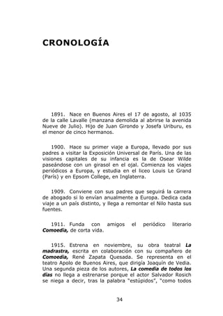 CRONOLOGÍA




    1891. Nace en Buenos Aires el 17 de agosto, al 1035
de la calle Lavalle (manzana demolida al abrirse la avenida
Nueve de Julio). Hijo de Juan Girondo y Josefa Uriburu, es
el menor de cinco hermanos.


    1900. Hace su primer viaje a Europa, llevado por sus
padres a visitar la Exposición Universal de París. Una de las
visiones capitales de su infancia es la de Osear Wilde
paseándose con un girasol en el ojal. Comienza los viajes
periódicos a Europa, y estudia en el liceo Louis Le Grand
(París) y en Epsom College, en Inglaterra.


    1909. Conviene con sus padres que seguirá la carrera
de abogado si lo envían anualmente a Europa. Dedica cada
viaje a un país distinto, y llega a remontar el Nilo hasta sus
fuentes.


  1911. Funda con amigos             el   periódico   literario
Comoedia, de corta vida.


   1915. Estrena en noviembre, su obra teatral La
madrastra, escrita en colaboración con su compañero de
Comoedia, René Zapata Quesada. Se representa en el
teatro Apolo de Buenos Aires, que dirigía Joaquín de Vedia.
Una segunda pieza de los autores, La comedia de todos los
días no llega a estrenarse porque el actor Salvador Rosich
se niega a decir, tras la palabra “estúpidos”, “como todos


                              34
 