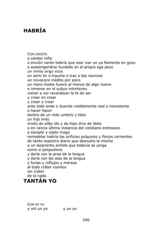 HABRÍA



 CON CRESTA
 o candor niño
 o envión varón habría que osar izar un yo flamante en gozo
 o autoengendrar hundido en el propio ego pozo
 un nimio virgo vicio
 un semi tic o trauma o trac o toe novicios
 un novococo inédito por poco
 un mero medio huevo al menos de algo nuevo
 e inmerso en el subyo intimísimo
 volver a ver reverdecer la fe de ser
 y creer en crear
 y croar y croar
 ante todo ende o duende visiblemente real o inexistente
 o hacer hacer
 dentro de un nido umbrío y tibio
 un hijo mito
 mixto de silbo ido y de hipo divo de ídolo
 o en rancia última instancia del cotidiano entreasco
 a escoplo y soplo mago
 remodelar habría los orificios psíquicos y físicos corrientes
 de tanto espectro diario que desnutre la mecha
 o un lazariento anhelo que todavía se yerga
 como si pospudiera
 y darle con la proa de la lengua
 y darle con las olas de la lengua
 y furias y reflujos y mareas
 al todo cráter cosmos
 sin cráter
 de la nada
TANTÁN YO



 CON MI YO
 y mil un yo         y un yo


                                340
 