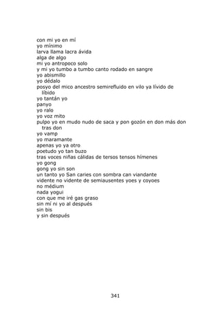 con mi yo en mí
yo mínimo
larva llama lacra ávida
alga de algo
mi yo antropoco solo
y mi yo tumbo a tumbo canto rodado en sangre
yo abismillo
yo dédalo
posyo del mico ancestro semirefluido en vilo ya lívido de
   líbido
yo tantán yo
panyo
yo ralo
yo voz mito
pulpo yo en mudo nudo de saca y pon gozón en don más don
   tras don
yo vamp
yo maramante
apenas yo ya otro
poetudo yo tan buzo
tras voces niñas cálidas de tersos tensos hímenes
yo gong
gong yo sin son
un tanto yo San caries con sombra can viandante
vidente no vidente de semiausentes yoes y coyoes
no médium
nada yogui
con que me iré gas graso
sin mí ni yo al después
sin bis
y sin después




                            341
 