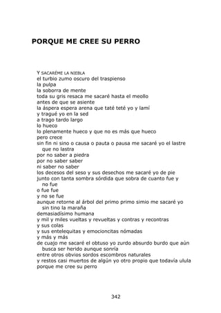 PORQUE ME CREE SU PERRO



 Y SACARÉME LA NIEBLA
 el turbio zumo oscuro del traspienso
 la pulpa
 la soborra de mente
 toda su gris resaca me sacaré hasta el meollo
 antes de que se asiente
 la áspera espera arena que taté teté yo y lamí
 y tragué yo en la sed
 a trago tardo largo
 lo hueco
 lo plenamente hueco y que no es más que hueco
 pero crece
 sin fin ni sino o causa o pauta o pausa me sacaré yo el lastre
    que no lastra
 por no saber a piedra
 por no saber saber
 ni saber no saber
 los decesos del seso y sus desechos me sacaré yo de pie
 junto con tanta sombra sórdida que sobra de cuanto fue y
    no fue
 o fue fue
 y no se fue
 aunque retorne al árbol del primo primo simio me sacaré yo
    sin tino la maraña
 demasiadísimo humana
 y mil y miles vueltas y revueltas y contras y recontras
 y sus colas
 y sus entelequitas y emocioncitas nómadas
 y más y más
 de cuajo me sacaré el obtuso yo zurdo absurdo burdo que aún
    busca ser herido aunque sonría
 entre otros obvios sordos escombros naturales
 y restos casi muertos de algún yo otro propio que todavía ulula
 porque me cree su perro




                               342
 