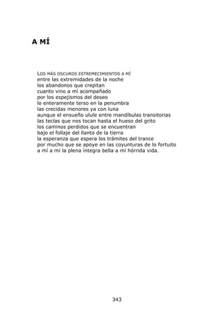 A MÍ



 LOS MÁS OSCUROS ESTREMECIMIENTOS A MÍ
 entre las extremidades de la noche
 los abandonos que crepitan
 cuanto vino a mí acompañado
 por los espejismos del deseo
 lo enteramente terso en la penumbra
 las crecidas menores ya con luna
 aunque el ensueño ulule entre mandíbulas transitorias
 las teclas que nos tocan hasta el hueso del grito
 los caminos perdidos que se encuentran
 bajo el follaje del llanto de la tierra
 la esperanza que espera los trámites del trance
 por mucho que se apoye en las coyunturas de lo fortuito
 a mí a mí la plena íntegra bella a mí hórrida vida.




                              343
 