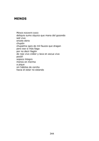 MENOS



MENOS RODANTE DADO
deliquio sumo síquico que mana del gozondo
sed viva
encelo ebrio
chupón
chupalma ogro de mil fauces que dragan
pero ese sí más llaga
por no decir llagón
de rojo vivo cráter y lava en ascua viva
pocón
sopoco íntegro
menos en merma
a pique
sin hábitos de corcho
hacia el estar no estando




                            344
 