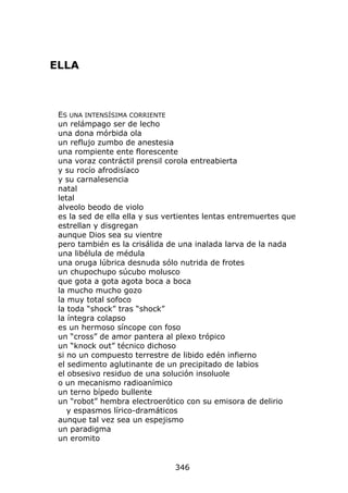 ELLA



 ES UNA INTENSÍSIMA CORRIENTE
 un relámpago ser de lecho
 una dona mórbida ola
 un reflujo zumbo de anestesia
 una rompiente ente florescente
 una voraz contráctil prensil corola entreabierta
 y su rocío afrodisíaco
 y su carnalesencia
 natal
 letal
 alveolo beodo de violo
 es la sed de ella ella y sus vertientes lentas entremuertes que
 estrellan y disgregan
 aunque Dios sea su vientre
 pero también es la crisálida de una inalada larva de la nada
 una libélula de médula
 una oruga lúbrica desnuda sólo nutrida de frotes
 un chupochupo súcubo molusco
 que gota a gota agota boca a boca
 la mucho mucho gozo
 la muy total sofoco
 la toda “shock” tras “shock”
 la íntegra colapso
 es un hermoso síncope con foso
 un “cross” de amor pantera al plexo trópico
 un “knock out” técnico dichoso
 si no un compuesto terrestre de libido edén infierno
 el sedimento aglutinante de un precipitado de labios
 el obsesivo residuo de una solución insoluole
 o un mecanismo radioanímico
 un terno bípedo bullente
 un “robot” hembra electroerótico con su emisora de delirio
    y espasmos lírico-dramáticos
 aunque tal vez sea un espejismo
 un paradigma
 un eromito


                                346
 