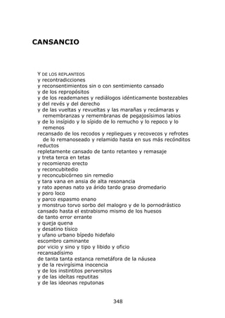 CANSANCIO



 Y DE LOS REPLANTEOS
 y recontradicciones
 y reconsentimientos sin o con sentimiento cansado
 y de los repropósitos
 y de los reademanes y rediálogos idénticamente bostezables
 y del revés y del derecho
 y de las vueltas y revueltas y las marañas y recámaras y
   remembranzas y remembranas de pegajosísimos labios
 y de lo insípido y lo sípido de lo remucho y lo repoco y lo
   remenos
 recansado de los recodos y repliegues y recovecos y refrotes
   de lo remanoseado y relamido hasta en sus más recónditos
 reductos
 repletamente cansado de tanto retanteo y remasaje
 y treta terca en tetas
 y recomienzo erecto
 y reconcubitedio
 y reconcubicórneo sin remedio
 y tara vana en ansia de alta resonancia
 y rato apenas nato ya árido tardo graso dromedario
 y poro loco
 y parco espasmo enano
 y monstruo torvo sorbo del malogro y de lo pornodrástico
 cansado hasta el estrabismo mismo de los huesos
 de tanto error errante
 y queja quena
 y desatino tísico
 y ufano urbano bípedo hidefalo
 escombro caminante
 por vicio y sino y tipo y libido y oficio
 recansadísimo
 de tanta tanta estanca remetáfora de la náusea
 y de la revirgísima inocencia
 y de los instintitos perversitos
 y de las ideítas reputitas
 y de las ideonas reputonas


                              348
 