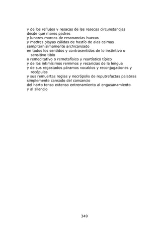 y de los reflujos y resacas de las resecas circunstancias
desde qué mares padres
y lunares mareas de resonancias huecas
y madres playas cálidas de hastío de alas calmas
sempiternísimamente archicansado
en todos los sentidos y contrasentidos de lo instintivo o
   sensitivo tibio
o remeditativo o remetafísico y reartístico típico
y de los intimísimos remimos y recaricias de la lengua
y de sus regastados páramos vocablos y reconjugaciones y
   recópulas
y sus remuertas reglas y necrópolis de reputrefactas palabras
simplemente cansado del cansancio
del harto tenso extenso entrenamiento al engusanamiento
y al silencio




                              349
 