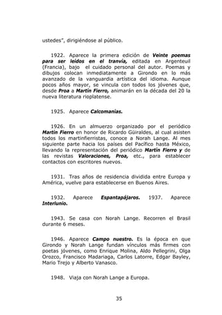 ustedes”, dirigiéndose al público.


   1922. Aparece la primera edición de Veinte poemas
para ser leídos en el tranvía, editada en Argenteuil
(Francia), bajo el cuidado personal del autor. Poemas y
dibujos colocan inmediatamente a Girondo en lo más
avanzado de la vanguardia artística del idioma. Aunque
pocos años mayor, se vincula con todos los jóvenes que,
desde Proa a Martín Fierro, animarán en la década del 20 la
nueva literatura rioplatense.


   1925. Aparece Calcomanías.


    1926. En un almuerzo organizado por el periódico
Martín Fierro en honor de Ricardo Güiraldes, al cual asisten
todos los martinfierristas, conoce a Norah Lange. Al mes
siguiente parte hacia los países del Pacífico hasta México,
llevando la representación del periódico Martín Fierro y de
las revistas Valoraciones, Proa, etc., para establecer
contactos con escritores nuevos.


  1931. Tras años de residencia dividida entre Europa y
América, vuelve para establecerse en Buenos Aires.


   1932.      Aparece   Espantapájaros.   1937.     Aparece
Interlunio.


   1943. Se casa con Norah Lange. Recorren el Brasil
durante 6 meses.


   1946. Aparece Campo nuestro. Es la época en que
Girondo y Norah Lange fundan vínculos más firmes con
poetas jóvenes, como Enrique Molina, Aldo Pellegrini, Olga
Orozco, Francisco Madariaga, Carlos Latorre, Edgar Bayley,
Mario Trejo y Alberto Vanasco.


   1948. Viaja con Norah Lange a Europa.



                               35
 