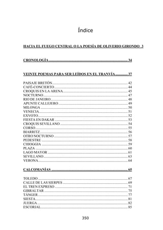 Índice


HACIA EL FUEGO CENTRAL O LA POESÍA DE OLIVERIO GIRONDO 3


CRONOLOGÍA ......................................................................................... 34


VEINTE POEMAS PARA SER LEÍDOS EN EL TRANVÍA .............. 37

PAISAJE BRETÓN..................................................................................... 42
CAFÉ-CONCIERTO................................................................................... 44
CROQUIS EN LA ARENA......................................................................... 45
NOCTURNO ............................................................................................... 47
RIO DE JANEIRO....................................................................................... 48
APUNTE CALLEJERO .............................................................................. 49
MILONGA .................................................................................................. 50
VENECIA.................................................................................................... 51
EXVOTO..................................................................................................... 52
FIESTA EN DAKAR .................................................................................. 53
CROQUIS SEVILLANO ............................................................................ 54
CORSO........................................................................................................ 55
BIARRITZ................................................................................................... 56
OTRO NOCTURNO ................................................................................... 57
PEDESTRE ................................................................................................. 58
CHIOGGIA ................................................................................................. 59
PLAZA ........................................................................................................ 60
LAGO MAYOR .......................................................................................... 61
SEVILLANO............................................................................................... 63
VERONA..................................................................................................... 64

CALCOMANÍAS ...................................................................................... 65

TOLEDO ..................................................................................................... 67
CALLE DE LAS SIERPES ......................................................................... 69
EL TREN EXPRESO .................................................................................. 71
GIBRALTAR .............................................................................................. 75
TÁNGER ..................................................................................................... 77
SIESTA........................................................................................................ 81
JUERGA...................................................................................................... 82
ESCORIAL.................................................................................................. 85


                                                             350
 