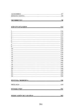 ALHAMBRA .............................................................................................. 87
SEMANA SANTA ...................................................................................... 89

MEMBRETES ........................................................................................... 98


ESPANTAPÁJAROS .............................................................................. 114

1 ................................................................................................................. 116
2 ................................................................................................................. 118
3 ................................................................................................................. 119
4 ................................................................................................................. 121
5 ................................................................................................................. 122
6 ................................................................................................................. 124
7 ................................................................................................................. 125
8 ................................................................................................................. 126
9 ................................................................................................................. 128
10 ............................................................................................................... 130
11 ............................................................................................................... 132
12 ............................................................................................................... 134
13 ............................................................................................................... 135
14 ............................................................................................................... 136
15 ............................................................................................................... 138
16 ............................................................................................................... 140
17 ............................................................................................................... 142
18 ............................................................................................................... 143
19 ............................................................................................................... 144
20 ............................................................................................................... 146
21 ............................................................................................................... 149
22 ............................................................................................................... 150
23 ............................................................................................................... 152
24 ............................................................................................................... 154

PINTURA MODERNA........................................................................... 158

PRÓLOGO ................................................................................................ 159

INTERLUNIO ......................................................................................... 191


PERSUASIÓN DE LOS DÍAS ............................................................... 202




                                                                351
 