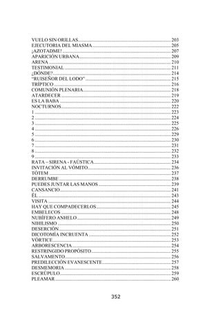 VUELO SIN ORILLAS............................................................................. 203
EJECUTORIA DEL MIASMA ................................................................. 205
¡AZOTADME! .......................................................................................... 207
APARICIÓN URBANA............................................................................ 209
ARENA ..................................................................................................... 210
TESTIMONIAL ........................................................................................ 211
¿DÓNDE?.................................................................................................. 214
“RUISEÑOR DEL LODO” ....................................................................... 215
TRÍPTICO ................................................................................................. 216
COMUNIÓN PLENARIA......................................................................... 218
ATARDECER ........................................................................................... 219
ES LA BABA ............................................................................................ 220
NOCTURNOS........................................................................................... 222
1 ................................................................................................................. 223
2 ................................................................................................................. 224
3 ................................................................................................................. 225
4 ................................................................................................................. 226
5 ................................................................................................................. 229
6 ................................................................................................................. 230
7 ................................................................................................................. 231
8 ................................................................................................................. 232
9 ................................................................................................................. 233
RATA – SIRENA - FAÚSTICA................................................................ 234
INVITACIÓN AL VÓMITO..................................................................... 236
TÓTEM ..................................................................................................... 237
DERRUMBE ............................................................................................. 238
PUEDES JUNTAR LAS MANOS ............................................................ 239
CANSANCIO............................................................................................ 241
ÉL .............................................................................................................. 243
VISITA ...................................................................................................... 244
HAY QUE COMPADECERLOS.............................................................. 245
EMBELECOS ........................................................................................... 248
NUBÍFERO ANHELO.............................................................................. 249
NIHILISMO .............................................................................................. 250
DESERCIÓN............................................................................................. 251
DICOTOMÍA INCRUENTA .................................................................... 252
VÓRTICE.................................................................................................. 253
ARBORESCENCIA.................................................................................. 254
RESTRINGIDO PROPÓSITO.................................................................. 255
SALVAMENTO........................................................................................ 256
PREDILECCIÓN EVANESCENTE......................................................... 257
DESMEMORIA ........................................................................................ 258
ESCRÚPULO............................................................................................ 259
PLEAMAR ................................................................................................ 260


                                                                352
 