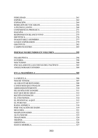 FIDELIDAD.............................................................................................. 261
ESPERA .................................................................................................... 262
EXPIACIÓN.............................................................................................. 264
REBELIÓN DE VOCABLOS................................................................... 266
A PLENO LLANTO.................................................................................. 268
CONFIDENCIA PROSAICA ................................................................... 271
HAZAÑA .................................................................................................. 273
RESPONSO EN BLANCO VIVO ............................................................ 275
DIETÉTICA .............................................................................................. 276
INAGOTABLE ASOMBRO..................................................................... 277
LO QUE ESPERAMOS ............................................................................ 279
GRATITUD............................................................................................... 282
CAMPO NUESTRO.................................................................................. 285

POEMAS NO REUNIDOS EN VOLUMEN ........................................ 295

FIGARI PINTA ......................................................................................... 296
EUFORIA.................................................................................................. 298
NOCTURNO ............................................................................................. 300
ENCALLADO EN LAS COSTAS DEL PACÍFICO ................................ 302
ANGELNORAHCUSTODIO ................................................................... 304

EN LA MASMÉDULA ........................................................................... 305

LA MEZCLA............................................................................................. 306
NOCHE TÓTEM....................................................................................... 307
AL GRAVITAR ROTANDO .................................................................... 308
CANES MÁS QUE FINALES .................................................................. 309
ARIDANDANTEMENTE ........................................................................ 310
ISLAS SÓLO DE SANGRE...................................................................... 311
HAY QUE BUSCARLO ........................................................................... 312
RECIÉN ENTONCES ............................................................................... 313
EL UNO NONES....................................................................................... 314
EL PENTOTAL A QUÉ ............................................................................ 315
EL PURO NO ............................................................................................ 317
RADA ANÍMICA ..................................................................................... 318
POR VOCACIÓN DE DADO................................................................... 319
MI LUMÍA ................................................................................................ 321
MASPLEONASMO .................................................................................. 322
ALTA NOCHE .......................................................................................... 323
TRAZUMOS ............................................................................................. 324
TROPOS.................................................................................................... 325
GRISTENIA .............................................................................................. 326
HASTA MORIRLA................................................................................... 327

                                                            353
 