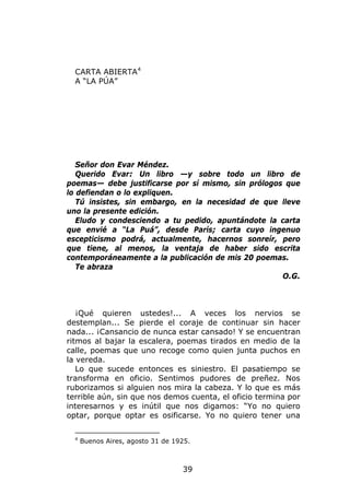 CARTA ABIERTA 4
  A “LA PÚA”




   Señor don Evar Méndez.
   Querido Evar: Un libro —y sobre todo un libro de
poemas— debe justificarse por sí mismo, sin prólogos que
lo defiendan o lo expliquen.
   Tú insistes, sin embargo, en la necesidad de que lleve
uno la presente edición.
   Eludo y condesciendo a tu pedido, apuntándote la carta
que envié a “La Puá”, desde París; carta cuyo ingenuo
escepticismo podrá, actualmente, hacernos sonreír, pero
que tiene, al menos, la ventaja de haber sido escrita
contemporáneamente a la publicación de mis 20 poemas.
   Te abraza
                                                    O.G.



   ¡Qué quieren ustedes!... A veces los nervios se
destemplan... Se pierde el coraje de continuar sin hacer
nada... ¡Cansancio de nunca estar cansado! Y se encuentran
ritmos al bajar la escalera, poemas tirados en medio de la
calle, poemas que uno recoge como quien junta puchos en
la vereda.
   Lo que sucede entonces es siniestro. El pasatiempo se
transforma en oficio. Sentimos pudores de preñez. Nos
ruborizamos si alguien nos mira la cabeza. Y lo que es más
terrible aún, sin que nos demos cuenta, el oficio termina por
interesarnos y es inútil que nos digamos: “Yo no quiero
optar, porque optar es osificarse. Yo no quiero tener una

  4
      Buenos Aires, agosto 31 de 1925.



                                   39
 
