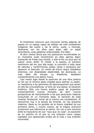 El misterioso mercurio que convierte ciertas páginas de
poesía en un espejo capaz de reflejar las más reveladoras
imágenes del sueño y de la tierra, suele, a menudo,
disolverse con los años para dejar sólo un papel
amarillento, unas palabras carbonizadas. Era falso.
  Al abrir ciertos libros que nos parecieron invulnerables en
su momento suele encontrarse en ellos apenas algún
huesecillo de frases que resiste, o sólo la flor ya seca que se
colocó como señal. El miedo a la poesía, al extremo
testimonio del ser que ella exige, la sumisión a toda clase
de cálculos y conformismos acaba, tarde o temprano por
aparecer al desnudo. Un metro de hierro negro restablece
entonces, con despiadada objetividad, las jerarquías. Lo
más      bello   del   tiempo,    su   blasfemia,     establece
constantemente una óptica nueva.
  Casi medio siglo desde la aparición de una obra poética
es tal vez el mínimo lapso exigible para estimar su poder,
su resistencia a los gérmenes de descomposición que ponen
en ella las circunstancias, el tono de una época, la situación
histórica. Sólo una fuerza poética capaz de engendrar
incesantemente nuevas energías, de abrir nuevas
perspectivas de interpretación a las que parecieran haberse
consumido en un momento dado, la salvarán de todo
carácter fantasmal, harán de la misma una constelación. Al
acercarnos hoy a la poesía de Girondo, se nos presenta
indemne. Nada se ha perdido de la fresca vitalidad de sus
primeros libros, y mucho menos, de la trágica aventura
existencial que testimonia el último. De uno a otro extremo
brilla la trayectoria de ese “rayo que no cesa”, la expresión
de un espíritu en el que se nos imponen como rasgos
capitales una apasionada avidez de la vida y una ardiente
sinceridad.


                               4
 
