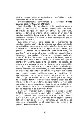 actitud, porque todas las actitudes son estúpidas... hasta
aquella de no tener ninguna”...
  Irremediablemente terminamos por escribir: Veinte
poemas para ser leídos en el tranvía.
  ¿Voluptuosidad de humillarnos ante nuestros propios
ojos? ¿Encariñamiento con lo que despreciamos? No lo sé.
El hecho es que en lugar de decidir su cremación,
condescendemos en enterrar el manuscrito en un cajón de
nuestro escritorio, hasta que un buen día, cuando menos
podíamos preverlo, comienzan a salir interrogantes por el
ojo de la cerradura.
  ¿Un éxito eventual sería capaz de convencernos de
nuestra mediocridad? ¿No tendremos una dosis suficiente
de estupidez, como para ser admirados?... Hasta que uno
contesta a la insinuación de algún amigo: “¿Para qué
publicar? Ustedes no lo necesitan para estimarme, los
demás...”, pero como el amigo resulta ser apocalíptico e
inexorable, nos replica: “Porque es necesario declararle
como tú le has declarado la guerra a la levita, que en
nuestro país lleva a todas partes; a la levita con que se
escribe en España, cuando no se escribe de golilla, de
sotana o en mangas de camisa. Porque es imprescindible
tener fe, como tú tienes fe, en nuestra fonética, desde que
fuimos nosotros, los americanos, quienes hemos oxigenado
el castellano, haciéndolo un idioma respirable, un idioma
que puede usarse cotidianamente y escribirse de
«americana», con la «americana» nuestra de todos los
días...” Y yo me ruborizo un poco al pensar que acaso tenga
fe en nuestra fonética y que nuestra fonética acaso sea tan
mal educada como para tener siempre razón... y me quedo
pensado en nuestra patria que tiene la imparcialidad de un
cuarto de hotel, y me ruborizo un poco al constatar lo difícil
que es apegarse a los cuartos de hotel.
  ¿Publicar? ¿Publicar cuando hasta los mejores publican
1.071% veces más de lo que debieran publicar?... Yo no
tengo, ni deseo tener, sangre de estatua. Yo no pretendo
sufrir la humillación de los gorriones. Yo no aspiro a que me
babeen la tumba de lugares comunes, ya que lo único
realmente interesante es el mecanismo de sentir y de
pensar. ¡Prueba de existencia!



                              40
 