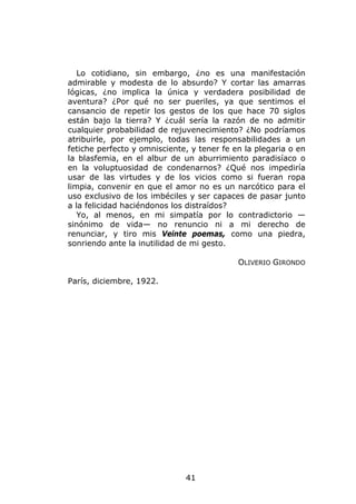 Lo cotidiano, sin embargo, ¿no es una manifestación
admirable y modesta de lo absurdo? Y cortar las amarras
lógicas, ¿no implica la única y verdadera posibilidad de
aventura? ¿Por qué no ser pueriles, ya que sentimos el
cansancio de repetir los gestos de los que hace 70 siglos
están bajo la tierra? Y ¿cuál sería la razón de no admitir
cualquier probabilidad de rejuvenecimiento? ¿No podríamos
atribuirle, por ejemplo, todas las responsabilidades a un
fetiche perfecto y omnisciente, y tener fe en la plegaria o en
la blasfemia, en el albur de un aburrimiento paradisíaco o
en la voluptuosidad de condenarnos? ¿Qué nos impediría
usar de las virtudes y de los vicios como si fueran ropa
limpia, convenir en que el amor no es un narcótico para el
uso exclusivo de los imbéciles y ser capaces de pasar junto
a la felicidad haciéndonos los distraídos?
   Yo, al menos, en mi simpatía por lo contradictorio —
sinónimo de vida— no renuncio ni a mi derecho de
renunciar, y tiro mis Veinte poemas, como una piedra,
sonriendo ante la inutilidad de mi gesto.

                                            OLIVERIO GIRONDO

París, diciembre, 1922.




                              41
 