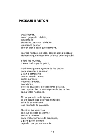PAISAJE BRETÓN



 Douarnenez,
 en un golpe de cubilete,
 empantana
 entre sus casas corrió dados,
 un pedazo de mar,
 con un olor a sexo que desmaya.

 ¡Barcas heridas, en seco, con las alas plegadas!
 ¡Tabernas que cantan con una voz de orangután!

 Sobre los muelles,
 mercurizados por la pesca,

 marineros que se agarran de los brazos
 para aprender a caminar,
 y van a estrellarse
 con un envión de ola
 en las paredes;
 mujeres salobres,
 enyodadas,
 de ojos acuáticos, de cabelleras de alga,
 que repasan las redes colgadas de los techos
 como velos nupciales.

 El campanario de la iglesia,
 es un escamoteo de prestidigitación,
 saca de su campana
 una bandada de palomas.

 Mientras las viejecitas,
 con sus gorritos de dormir,
 entran a la nave
 para emborracharse de oraciones,
 y para que el silencio
 deje de roer por un instante


                              42
 