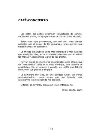 CAFÉ-CONCIERTO



  Las notas del pistón describen trayectorias de cohete,
vacilan en el aire, se apagan antes de darse contra el suelo.

  Salen unos ojos pantanosos, con mal olor, unos dientes
podridos por el dulzor de las romanzas, unas piernas que
hacen humear el escenario.

  La mirada del público tiene más densidad y más calorías
que cualquier otra, es una mirada corrosiva que atraviesa
las mallas y apergamina la piel de las artistas.

  Hay un grupo de marineros encandilados ante el faro que
un “maquereau” tiene en el dedo meñique, una reunión de
prostitutas con un relente a puerto, un inglés que fabrica
niebla con sus pupilas y su pipa.

  La camarera me trae, en una bandeja lunar, sus senos
semi-desnudos... unos senos que me llevaría para
calentarme los pies cuando me acueste.

  El telón, al cerrarse, simula un telón entreabierto.

                                           Brest, agosto, 1920.




                               44
 