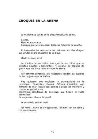 CROQUIS EN LA ARENA



  La mañana se pasea en la playa empolvada de sol.

  Brazos.
  Piernas amputadas.
  Cuerpos que se reintegran. Cabezas flotantes de caucho.

  Al tornearles los cuerpos a las bañistas, las olas alargan
sus virutas sobre el aserrín de la playa.

  ¡Todo es oro y azul!

  La sombra de los toldos. Los ojos de las chicas que se
inyectan novelas y horizontes. Mi alegría, de zapatos de
goma, que me hace rebotar sobre la arena.

  Por ochenta centavos, los fotógrafos venden los cuerpos
de las mujeres que se bañan.

  Hay quioscos que explotan la dramaticidad de la
rompiente. Sirvientas cluecas. Sifones irascibles, con
extracto de mar. Rocas con pechos algosos de marinero y
corazones pintados de
esgrimista. Bandadas de gaviotas, que fingen el vuelo
destrozado
de un pedazo blanco de papel.

  ¡Y ante todo está el mar!

  ¡El mar!... ritmo de divagaciones. ¡El mar! con su baba y
con su epilepsia.




                              45
 