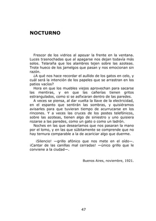 NOCTURNO



   Frescor de los vidrios al apoyar la frente en la ventana.
Luces trasnochadas que al apagarse nos dejan todavía más
solos. Telaraña que los alambres tejen sobre las azoteas.
Trote hueco de los jamelgos que pasan y nos emocionan sin
razón.
   ¿A qué nos hace recordar el aullido de los gatos en celo, y
cuál será la intención de los papeles que se arrastran en los
patios vacíos?
   Hora en que los muebles viejos aprovechan para sacarse
las mentiras, y en que las cañerías tienen gritos
estrangulados, como si se asfixiaran dentro de las paredes.
   A veces se piensa, al dar vuelta la llave de la electricidad,
en el espanto que sentirán las sombras, y quisiéramos
avisarles para que tuvieran tiempo de acurrucarse en los
rincones. Y a veces las cruces de los postes telefónicos,
sobre las azoteas, tienen algo de siniestro y uno quisiera
rozarse a las paredes, como un gato o como un ladrón.
   Noches en las que desearíamos que nos pasaran la mano
por el lomo, y en las que súbitamente se comprende que no
hay ternura comparable a la de acariciar algo que duerme.

   ¡Silencio! —grillo afónico que nos mete en el oído—.
¡Cantar de las canillas mal cerradas! —único grillo que le
conviene a la ciudad—.


                                Buenos Aires, noviembre, 1921.




                               47
 