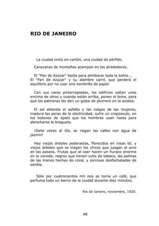 RIO DE JANEIRO




   La ciudad imita en-cartón, una ciudad de pórfido.

  Caravanas de montañas acampan en los alrededores.

  El “Pan de Azúcar” basta para almibarar toda la bahía...
El “Pan de Azúcar” y su alambre carril, que perderá el
equilibrio por no usar una sombrilla de papel.

  Con sus caras pintarrajeadas, los edificios saltan unos
encima de otros y cuando están arriba, ponen el lomo, para
que las palmeras les den un golpe de plumero en la azotea.

  El sol ablanda el asfalto y las nalgas de las mujeres,
madura las peras de la electricidad, sufre un crepúsculo, en
los botones de ópalo que los hombres usan hasta para
abrocharse la bragueta.

  ¡Siete veces al día, se riegan las calles con agua de
jazmín!

  Hay viejos árboles pederastas, florecidos en rosas té; y
viejos árboles que se tragan los chicos que juegan al arco
en los paseos. Frutas que al caer hacen un huraco enorme
en la vereda; negros que tienen cutis de tabaco, las palmas
de las manos hechas de coral, y sonrisas desfachatadas de
sandía.


   Sólo por cuatrocientos mil reis se toma un café, que
perfuma todo un barrio de la ciudad durante diez minutos.


                             Río de Janeiro, noviembre, 1920.




                             48
 