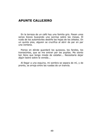 APUNTE CALLEJERO



  En la terraza de un café hay una familia gris. Pasan unos
senos bizcos buscando una sonrisa sobre las mesas. El
ruido de los automóviles destiñe las hojas de los árboles. En
un quinto piso, alguien se crucifica al abrir de par en par
una ventana.

  Pienso en dónde guardaré los quioscos, los faroles, los
transeúntes, que se me entran por las pupilas. Me siento
tan lleno que tengo miedo de estallar... Necesitaría dejar
algún lastre sobre la vereda...

  Al llegar a una esquina, mi sombra se separa de mí, y de
pronto, se arroja entre las ruedas de un tranvía.




                              49
 