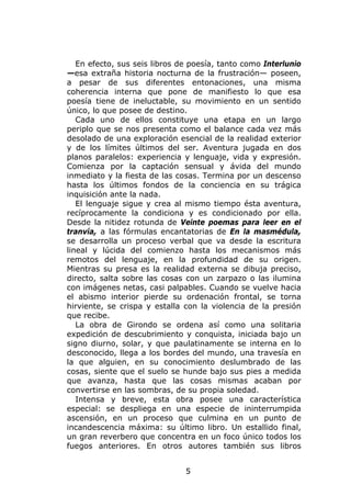 En efecto, sus seis libros de poesía, tanto como Interlunio
—esa extraña historia nocturna de la frustración— poseen,
a pesar de sus diferentes entonaciones, una misma
coherencia interna que pone de manifiesto lo que esa
poesía tiene de ineluctable, su movimiento en un sentido
único, lo que posee de destino.
   Cada uno de ellos constituye una etapa en un largo
periplo que se nos presenta como el balance cada vez más
desolado de una exploración esencial de la realidad exterior
y de los límites últimos del ser. Aventura jugada en dos
planos paralelos: experiencia y lenguaje, vida y expresión.
Comienza por la captación sensual y ávida del mundo
inmediato y la fiesta de las cosas. Termina por un descenso
hasta los últimos fondos de la conciencia en su trágica
inquisición ante la nada.
   El lenguaje sigue y crea al mismo tiempo ésta aventura,
recíprocamente la condiciona y es condicionado por ella.
Desde la nitidez rotunda de Veinte poemas para leer en el
tranvía, a las fórmulas encantatorias de En la masmédula,
se desarrolla un proceso verbal que va desde la escritura
lineal y lúcida del comienzo hasta los mecanismos más
remotos del lenguaje, en la profundidad de su origen.
Mientras su presa es la realidad externa se dibuja preciso,
directo, salta sobre las cosas con un zarpazo o las ilumina
con imágenes netas, casi palpables. Cuando se vuelve hacia
el abismo interior pierde su ordenación frontal, se torna
hirviente, se crispa y estalla con la violencia de la presión
que recibe.
   La obra de Girondo se ordena así como una solitaria
expedición de descubrimiento y conquista, iniciada bajo un
signo diurno, solar, y que paulatinamente se interna en lo
desconocido, llega a los bordes del mundo, una travesía en
la que alguien, en su conocimiento deslumbrado de las
cosas, siente que el suelo se hunde bajo sus pies a medida
que avanza, hasta que las cosas mismas acaban por
convertirse en las sombras, de su propia soledad.
   Intensa y breve, esta obra posee una característica
especial: se despliega en una especie de ininterrumpida
ascensión, en un proceso que culmina en un punto de
incandescencia máxima: su último libro. Un estallido final,
un gran reverbero que concentra en un foco único todos los
fuegos anteriores. En otros autores también sus libros


                               5
 
