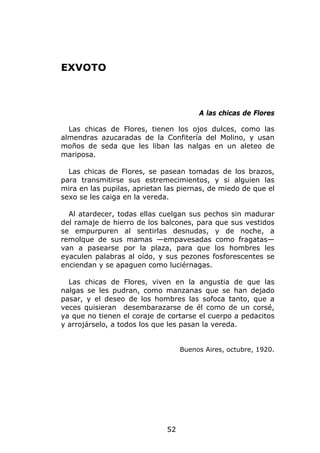 EXVOTO



                                        A las chicas de Flores

  Las chicas de Flores, tienen los ojos dulces, como las
almendras azucaradas de la Confitería del Molino, y usan
moños de seda que les liban las nalgas en un aleteo de
mariposa.

  Las chicas de Flores, se pasean tomadas de los brazos,
para transmitirse sus estremecimientos, y si alguien las
mira en las pupilas, aprietan las piernas, de miedo de que el
sexo se les caiga en la vereda.

  Al atardecer, todas ellas cuelgan sus pechos sin madurar
del ramaje de hierro de los balcones, para que sus vestidos
se empurpuren al sentirlas desnudas, y de noche, a
remolque de sus mamas —empavesadas como fragatas—
van a pasearse por la plaza, para que los hombres les
eyaculen palabras al oído, y sus pezones fosforescentes se
enciendan y se apaguen como luciérnagas.

  Las chicas de Flores, viven en la angustia de que las
nalgas se les pudran, como manzanas que se han dejado
pasar, y el deseo de los hombres las sofoca tanto, que a
veces quisieran desembarazarse de él como de un corsé,
ya que no tienen el coraje de cortarse el cuerpo a pedacitos
y arrojárselo, a todos los que les pasan la vereda.


                                   Buenos Aires, octubre, 1920.




                              52
 