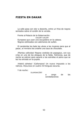 FIESTA EN DAKAR



  La calle pasa con olor a desierto, entre un friso de negros
sentados sobre el cordón de la vereda.

  Frente al Palacio de la Gobernación:
                      ¡CALOR! ¡CALOR!
  Europeos que usan una escupidera en la cabeza.
  Negros estilizados con ademanes de sultán.

  El candombe les bate las ubres a las mujeres para que al
pasar, el ministro les ordeñe una taza de chocolate.

   ¡Plantas callicidas! Negras vestidas de papagayo, con sus
crías en uno de los pliegues de la falda. Palmeras, que de
noche se estiran para sacarle a las estrellas el polvo que se
les ha entrado en la pupila.

  ¡Habrá cohetes! ¡Cañonazos! Un nuevo impuesto a los
nativos. Discursos en cuatro mil lenguas oscuras.

  Y de noche:
                ¡ILUMINACIÓN!
                                     a     cargo      de   las
                                     constelaciones




                                53
 