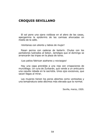 CROQUIS SEVILLANO



  El sol pone una ojera violácea en el alero de las casas,
apergamina la epidermis de las camisas ahorcadas en
medio de la calle.

  ¡Ventanas con aliento y labios de mujer!

  Pasan perros con caderas de bailarín. Chulos con los
pantalones lustrados al betún. Jamelgos que el domingo se
arrancarán las tripas en la plaza de toros.

  ¡Los patios fabrican azahares y noviazgos!

  Hay una capa prendida a una reja con crispaciones de
murciélago. Un cura de Zurbarán, que vende a un anticuario
una casulla robada en la sacristía. Unos ojos excesivos, que
sacan llagas al mirar.

  Las mujeres tienen los poros abiertos como ventositas y
una temperatura siete décimos más elevada que la normal.


                                        Sevilla, marzo, 1920.




                             54
 