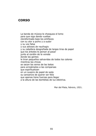 CORSO



La banda de música le chasquea el lomo
para que siga dando vueltas
cloroformado bajo los antifaces
con su olor a pomo y a sudor
y su voz falsa
y sus adioses de naufragio
y su cabellera desgreñada de largas tiras de papel
que los árboles le peinan al pasar
junto al cordón de la vereda
donde las gentes
le tiran pequeños salvavidas de todos los colores
mientras las chicas
se sacan los senos de las batas
para arrojárselos a las comparsas
que espiritualizan
en un suspiro de papel de seda
su cansancio de querer ser feliz
que apenas tiene fuerzas para llegar
a la altura de las bombitas de luz eléctrica.


                                Mar del Plata, febrero, 1921.




                           55
 