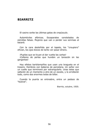 BIARRITZ



  El casino sorbe las últimas gotas de crepúsculo.

  Automóviles afónicos. Escaparates constelados de
estrellas falsas. Mujeres que van a perder sus sonrisas al
bacará.

  Con la cara desteñida por el tapete, los “croupiers”
ofician, los ojos bizcos de tanto ver pasar dinero.

  ¡Pupilas que se licuan al dar vuelta las cartas!
  ¡Collares de perlas que hunden un tarascón en las
gargantas!

  Hay efebos barbilampiños que usan una bragueta en el
trasero. Hombres con baberos de porcelana. Un señor con
un cuello que terminará por estrangularlo. Unas tetas que
saltarán de un momento a otro de un escote, y lo arrollarán
todo, como dos enormes bolas de billar.

  Cuando la puerta se entreabre, entra un pedazo de
“foxtrot”.

                                       Biarritz, octubre, 1920.




                              56
 