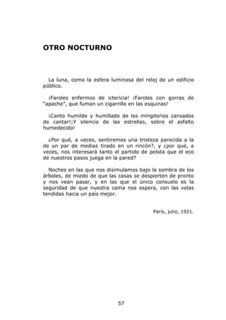 OTRO NOCTURNO



  La luna, como la esfera luminosa del reloj de un edificio
público.

  ¡Faroles enfermos de ictericia! ¡Faroles con gorras de
“apache”, que fuman un cigarrillo en las esquinas!

  ¡Canto humilde y humillado de los mingitorios cansados
de cantar!;Y silencio de las estrellas, sobre el asfalto
humedecido!

  ¿Por qué, a veces, sentiremos una tristeza parecida a la
de un par de medias tirado en un rincón?, y ¿por qué, a
veces, nos interesará tanto el partido de pelota que el eco
de nuestros pasos juega en la pared?

  Noches en las que nos disimulamos bajo la sombra de los
árboles, de miedo de que las casas se despierten de pronto
y nos vean pasar, y en las que el único consuelo es la
seguridad de que nuestra cama nos espera, con las velas
tendidas hacia un país mejor.


                                           París, julio, 1921.




                             57
 