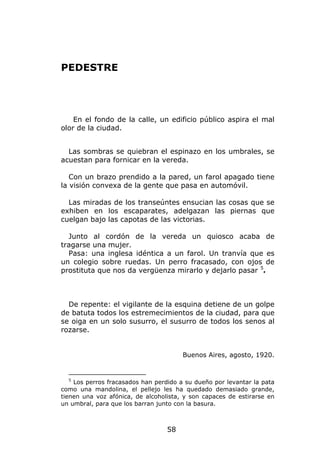 PEDESTRE




    En el fondo de la calle, un edificio público aspira el mal
olor de la ciudad.


  Las sombras se quiebran el espinazo en los umbrales, se
acuestan para fornicar en la vereda.

   Con un brazo prendido a la pared, un farol apagado tiene
la visión convexa de la gente que pasa en automóvil.

  Las miradas de los transeúntes ensucian las cosas que se
exhiben en los escaparates, adelgazan las piernas que
cuelgan bajo las capotas de las victorias.

  Junto al cordón de la vereda un quiosco acaba de
tragarse una mujer.
  Pasa: una inglesa idéntica a un farol. Un tranvía que es
un colegio sobre ruedas. Un perro fracasado, con ojos de
prostituta que nos da vergüenza mirarlo y dejarlo pasar 5.



  De repente: el vigilante de la esquina detiene de un golpe
de batuta todos los estremecimientos de la ciudad, para que
se oiga en un solo susurro, el susurro de todos los senos al
rozarse.


                                       Buenos Aires, agosto, 1920.


  5
    Los perros fracasados han perdido a su dueño por levantar la pata
como una mandolina, el pellejo les ha quedado demasiado grande,
tienen una voz afónica, de alcoholista, y son capaces de estirarse en
un umbral, para que los barran junto con la basura.



                                  58
 