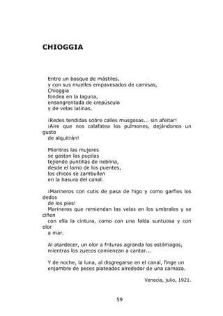 CHIOGGIA



  Entre un bosque de mástiles,
  y con sus muelles empavesados de camisas,
  Chioggia
  fondea en la laguna,
  ensangrentada de crepúsculo
  y de velas latinas.

  ¡Redes tendidas sobre calles musgosas... sin afeitar!
  ¡Aire que nos calafatea los pulmones, dejándonos un
gusto
  de alquitrán!

  Mientras las mujeres
  se gastan las pupilas
  tejiendo puntillas de neblina,
  desde el lomo de los puentes,
  los chicos se zambullen
  en la basura del canal.

  ¡Marineros con cutis de pasa de higo y como garfios los
dedos
  de los pies!
  Marineros que remiendan las velas en los umbrales y se
ciñen
  con ella la cintura, como con una falda suntuosa y con
olor
  a mar.

  Al atardecer, un olor a frituras agranda los estómagos,
  mientras los zuecos comienzan a cantar...

  Y de noche, la luna, al disgregarse en el canal, finge un
  enjambre de peces plateados alrededor de una carnaza.

                                          Venecia, julio, 1921.



                              59
 
