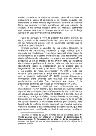 suelen sucederse a distintos niveles, pero el máximo se
encuentra a veces al comienzo o en medio, seguido con
frecuencia de otros menos significativos. La obra de Girondo
tiene un sentido vertical, constituye así una especie de
accésis. Y su vértice excede tanto las medidas corrientes
que pasará aún mucho tiempo antes de que se le haga
justicia en toda su vertiginosa dimensión.

  “Que se atrevan a vivir la poesía” ha dicho Bretón. Es
decir, a vivir en la revelación de las cosas, en la conciencia
de su naturaleza abisal, con la sinceridad salvaje que la
auténtica poesía implica.
  Girondo conocía la vanidad de los éxitos literarios, la
urdimbre de servilismo, adulación y baja política que a
menudo los condiciona. “¿Un éxito eventual sería capaz de
convencernos de nuestra mediocridad? ¿No tendremos una
dosis suficiente de estupidez como para ser admirados?” se
pregunta ya en el prólogo de su primer libro. La exigencia
de una moral poética será para él cada vez más intensa. Así
identificará luego la degradación de la poesía con la
degradación del mundo y del amor: “Nos sedujo lo infecto...
/ los poetas de moco enternecido” (P. 278) 1, toda esa
escoria “que confunde el amor con el masaje, / la poesía
con la congoja acidulada” (P. 280), juntos desprecio y
compasión para quienes son esclavos de una retórica
prefabricada, nutridos “de canciones en pasta, / de
pasionales sombras con voces de ventrílocuo” (P. 324).
  En su juventud participó con entusiasmo en el
movimiento “Martín Fierro”, que difundió en nuestras letras
algunas de las inquietudes y búsquedas de los movimientos
de vanguardia que por entonces agitaban a Europa. Fue un
animador, una figura núcleo, un hombre de incitaciones, un
trasmisor de energías. En el segundo número de la revista
del grupo aparece un manifiesto firmado por Girondo. Pero
terminada la euforia inicial, continuó su marcha solitaria.
Volvió la espalda a sus compañeros de generación, que tras
proclamar una mistificada actitud iconoclástica, acabaron

  1
    Citamos los libros de Oliverio Girondo con las siguientes siglas: V:
Veinte poemas para ser leídos en el tranvía; C: Calcomanías; E:
Espantapájaros; P: Persuasión de los días; M: En la masmédula. El
número que figura al lado de cada abreviatura indica la página de la
presente edición.


                                    6
 