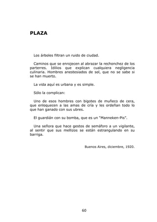 PLAZA



  Los árboles filtran un ruido de ciudad.

  Caminos que se enrojecen al abrazar la rechonchez de los
parterres. Idilios que explican cualquiera negligencia
culinaria. Hombres anestesiados de sol, que no se sabe si
se han muerto.

  La vida aquí es urbana y es simple.

  Sólo la complican:

  Uno de esos hombres con bigotes de muñeco de cera,
que enloquecen a las amas de cría y les ordeñan todo lo
que han ganado con sus ubres.

  El guardián con su bomba, que es un “Manneken-Pis”.

  Una señora que hace gestos de semáforo a un vigilante,
al sentir que sus mellizos se están estrangulando en su
barriga.


                                Buenos Aires, diciembre, 1920.




                              60
 