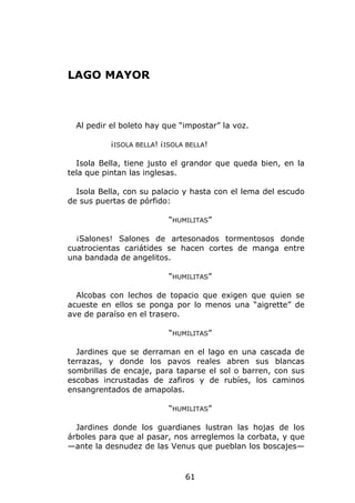 LAGO MAYOR



  Al pedir el boleto hay que “impostar” la voz.

          ¡ISOLA BELLA! ¡ISOLA BELLA!

  Isola Bella, tiene justo el grandor que queda bien, en la
tela que pintan las inglesas.

  Isola Bella, con su palacio y hasta con el lema del escudo
de sus puertas de pórfido:

                          “HUMILITAS”

  ¡Salones! Salones de artesonados tormentosos donde
cuatrocientas cariátides se hacen cortes de manga entre
una bandada de angelitos.

                          “HUMILITAS”

  Alcobas con lechos de topacio que exigen que quien se
acueste en ellos se ponga por lo menos una “aigrette” de
ave de paraíso en el trasero.

                          “HUMILITAS”

  Jardines que se derraman en el lago en una cascada de
terrazas, y donde los pavos reales abren sus blancas
sombrillas de encaje, para taparse el sol o barren, con sus
escobas incrustadas de zafiros y de rubíes, los caminos
ensangrentados de amapolas.

                          “HUMILITAS”

  Jardines donde los guardianes lustran las hojas de los
árboles para que al pasar, nos arreglemos la corbata, y que
—ante la desnudez de las Venus que pueblan los boscajes—


                              61
 