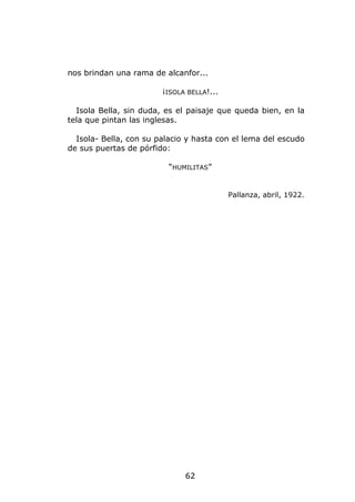 nos brindan una rama de alcanfor...

                        ¡ISOLA BELLA!...

  Isola Bella, sin duda, es el paisaje que queda bien, en la
tela que pintan las inglesas.

  Isola- Bella, con su palacio y hasta con el lema del escudo
de sus puertas de pórfido:

                          “HUMILITAS”


                                           Pallanza, abril, 1922.




                              62
 
