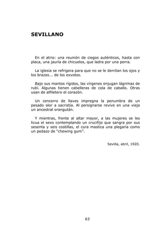 SEVILLANO



  En el atrio: una reunión de ciegos auténticos, hasta con
placa, una jauría de chicuelos, que ladra por una perra.

  La iglesia se refrigera para que no se le derritan los ojos y
los brazos... de los exvotos.

  Bajo sus mantos rígidos, las vírgenes enjugan lágrimas de
rubí. Algunas tienen cabelleras de cola de caballo. Otras
usan de alfiletero el corazón.

  Un cencerro de llaves impregna la penumbra de un
pesado olor a sacristía. Al persignarse revive en una vieja
un ancestral orangután.

   Y mientras, frente al altar mayor, a las mujeres se les
licua el sexo contemplando un crucifijo que sangra por sus
sesenta y seis costillas, el cura mastica una plegaria como
un pedazo de “chewing gum”.


                                            Sevilla, abril, 1920.




                               63
 